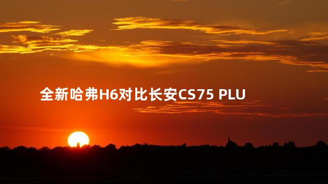 全新哈弗H6对比长安CS75 PLUS